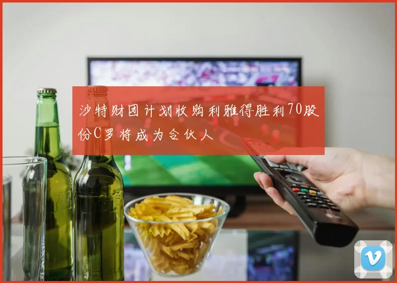 沙特财团计划收购利雅得胜利70股份C罗将成为合伙人