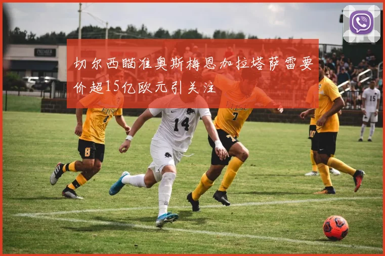 切尔西瞄准奥斯梅恩加拉塔萨雷要价超15亿欧元引关注