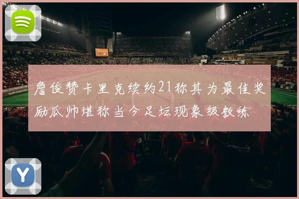 詹俊赞卡里克续约21称其为最佳奖励瓜帅堪称当今足坛现象级教练