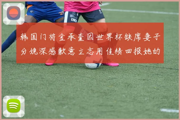 韩国门将金承奎因世界杯缺席妻子分娩深感歉意立志用佳绩回报她的支持