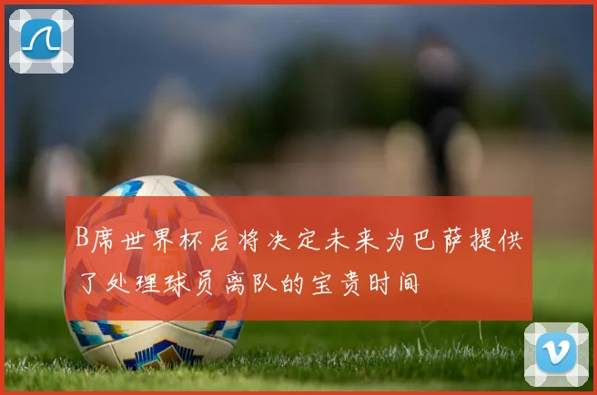 B席世界杯后将决定未来为巴萨提供了处理球员离队的宝贵时间