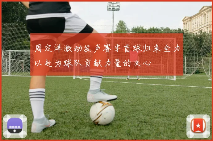 周定洋激动发声赛季首球归来全力以赴为球队贡献力量的决心