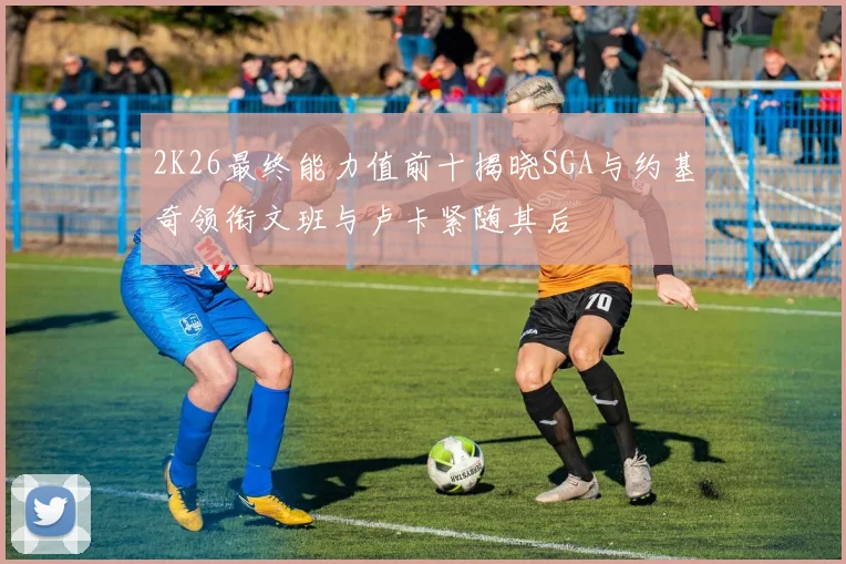2K26最终能力值前十揭晓SGA与约基奇领衔文班与卢卡紧随其后