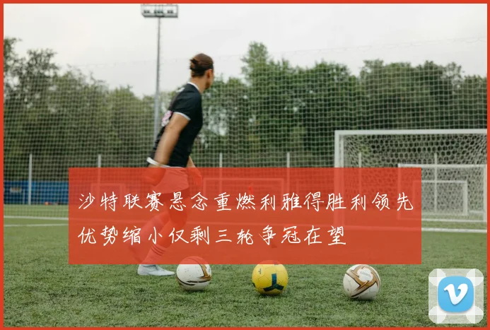 沙特联赛悬念重燃利雅得胜利领先优势缩小仅剩三轮争冠在望