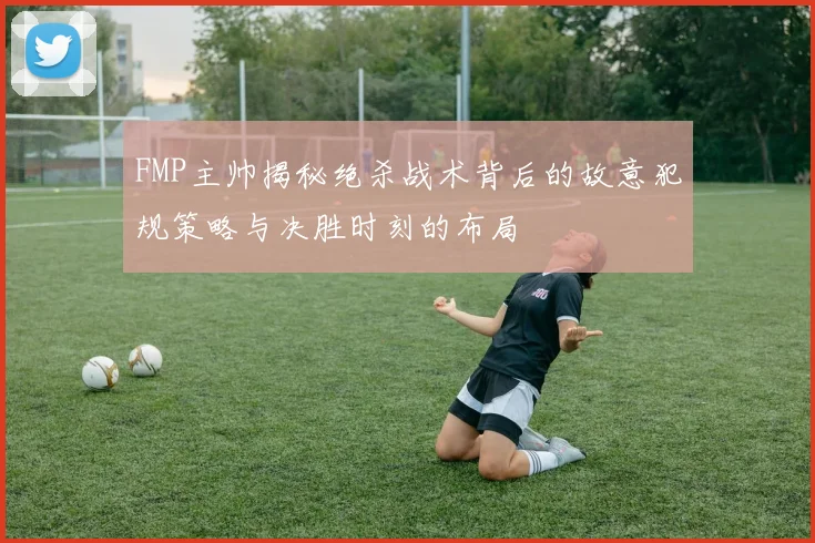 FMP主帅揭秘绝杀战术背后的故意犯规策略与决胜时刻的布局